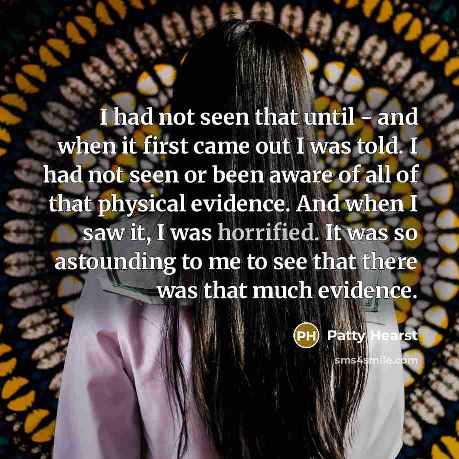 “I had not seen that until - and when it first came out I was told. I had not seen or been aware of all of that physical evidence. And when I saw it, I was horrified. It was so astounding to me to see that there was that much evidence.” quote by Patty Hearst