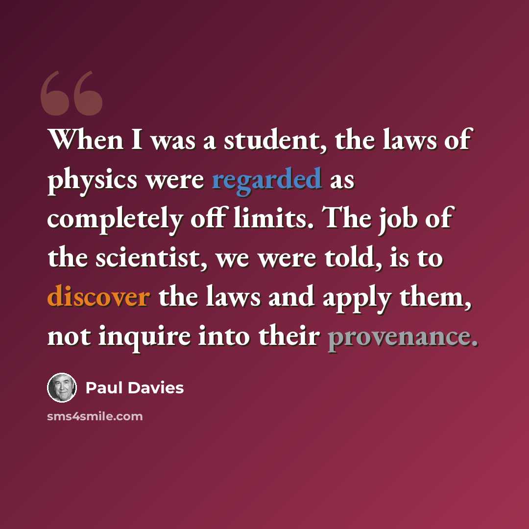 “When I was a student, the laws of physics were regarded as completely off limits. The job of the scientist, we were told, is to discover the laws and apply them, not inquire into their provenance.” quote by Paul Davies