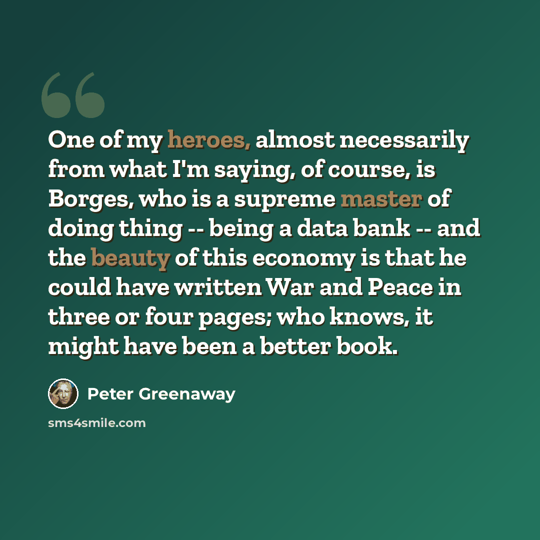 “One of my heroes, almost necessarily from what I'm saying, of course, is Borges, who is a supreme master of doing thing -- being a data bank -- and the beauty of this economy is that he could have written War and Peace in three or four pages; who knows, it might have been a better book.” quote by Peter Greenaway