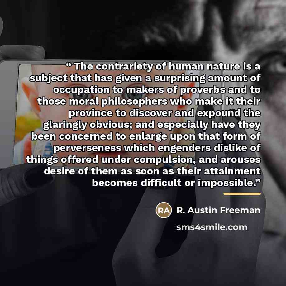 “The contrariety of human nature is a subject that has given a surprising amount of occupation to makers of proverbs and to those moral philosophers who make it their province to discover and expound the glaringly obvious; and especially have they been concerned to enlarge upon that form of…” quote by R. Austin Freeman