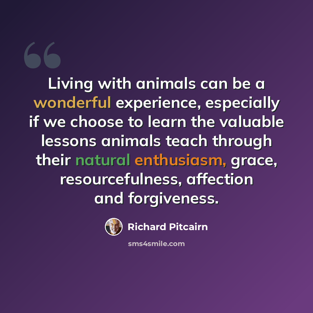 “Living with animals can be a wonderful experience, especially if we choose to learn the valuable lessons animals teach through their natural enthusiasm, grace, resourcefulness, affection and forgiveness.” quote by Richard Pitcairn