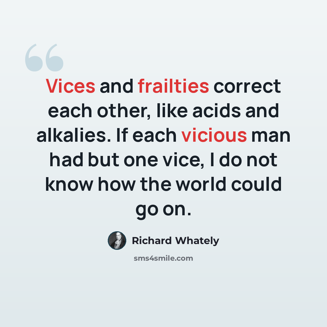 “Vices and frailties correct each other, like acids and alkalies. If each vicious man had but one vice, I do not know how the world could go on.” quote by Richard Whately