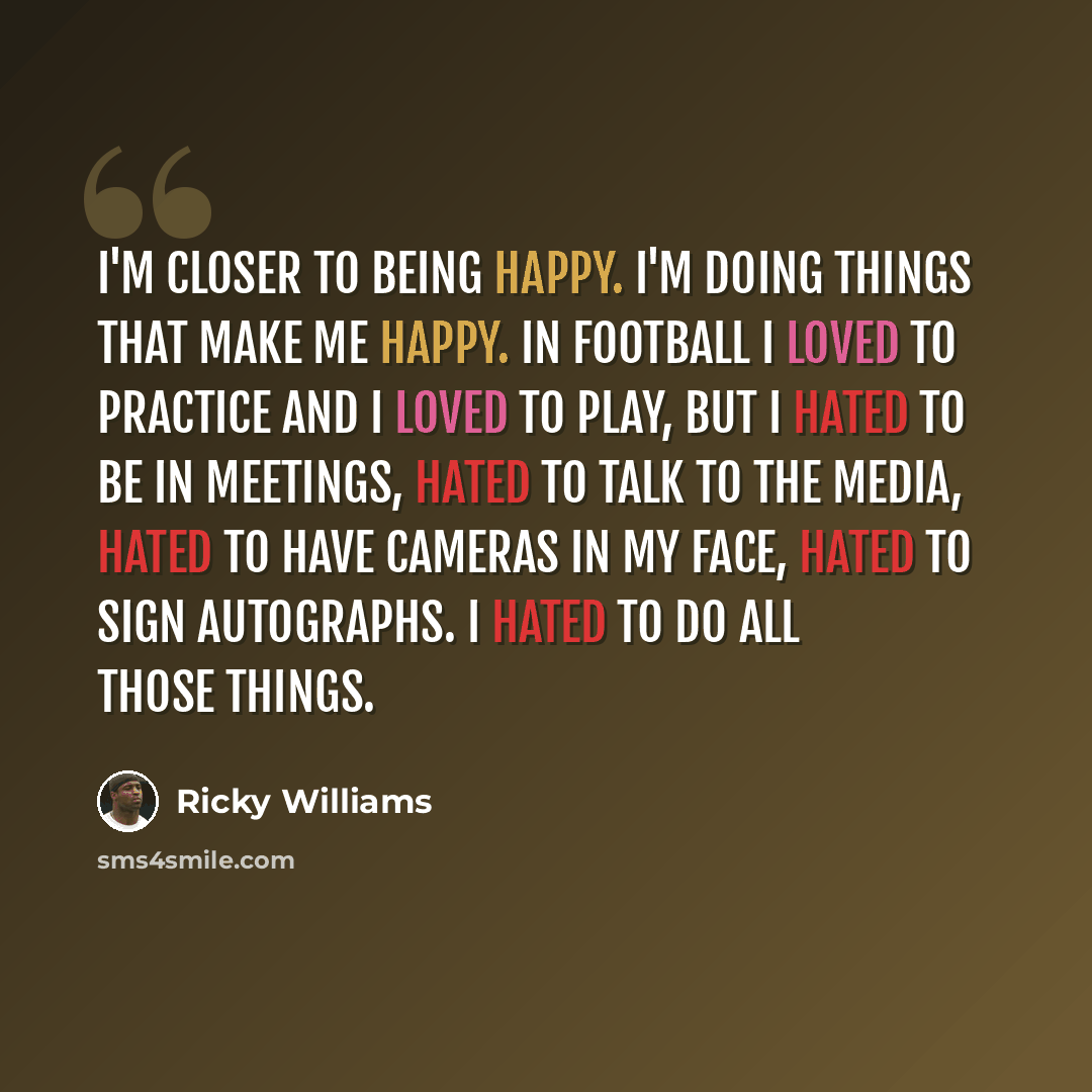 “I'm closer to being happy. I'm doing things that make me happy. In football I loved to practice and I loved to play, but I hated to be in meetings, hated to talk to the media, hated to have cameras in my face, hated to sign autographs. I hated to do all those things.” quote by Ricky Williams