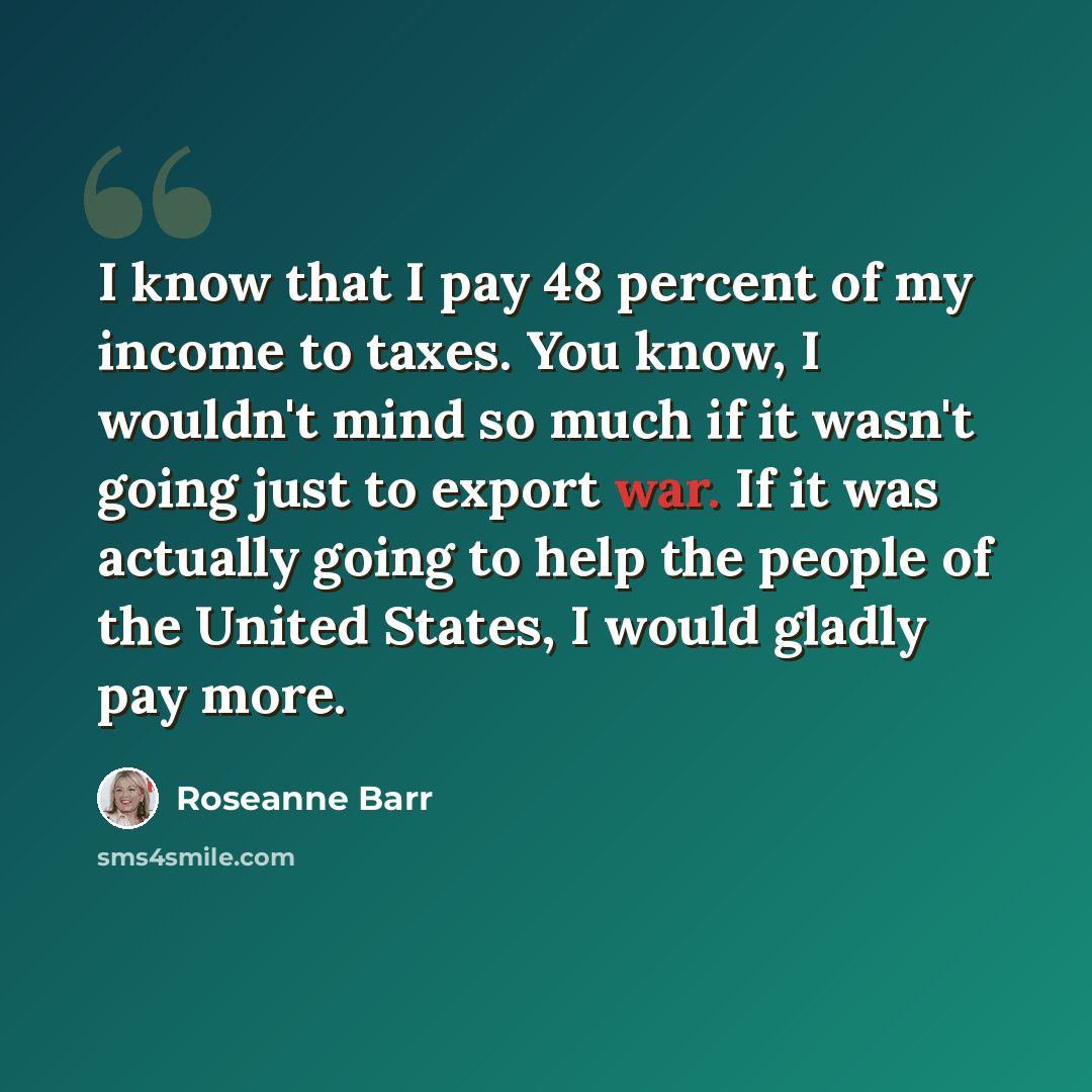 “I know that I pay 48 percent of my income to taxes. You know, I wouldn't mind so much if it wasn't going just to export war. If it was actually going to help the people of the United States, I would gladly pay more.” quote by Roseanne Barr