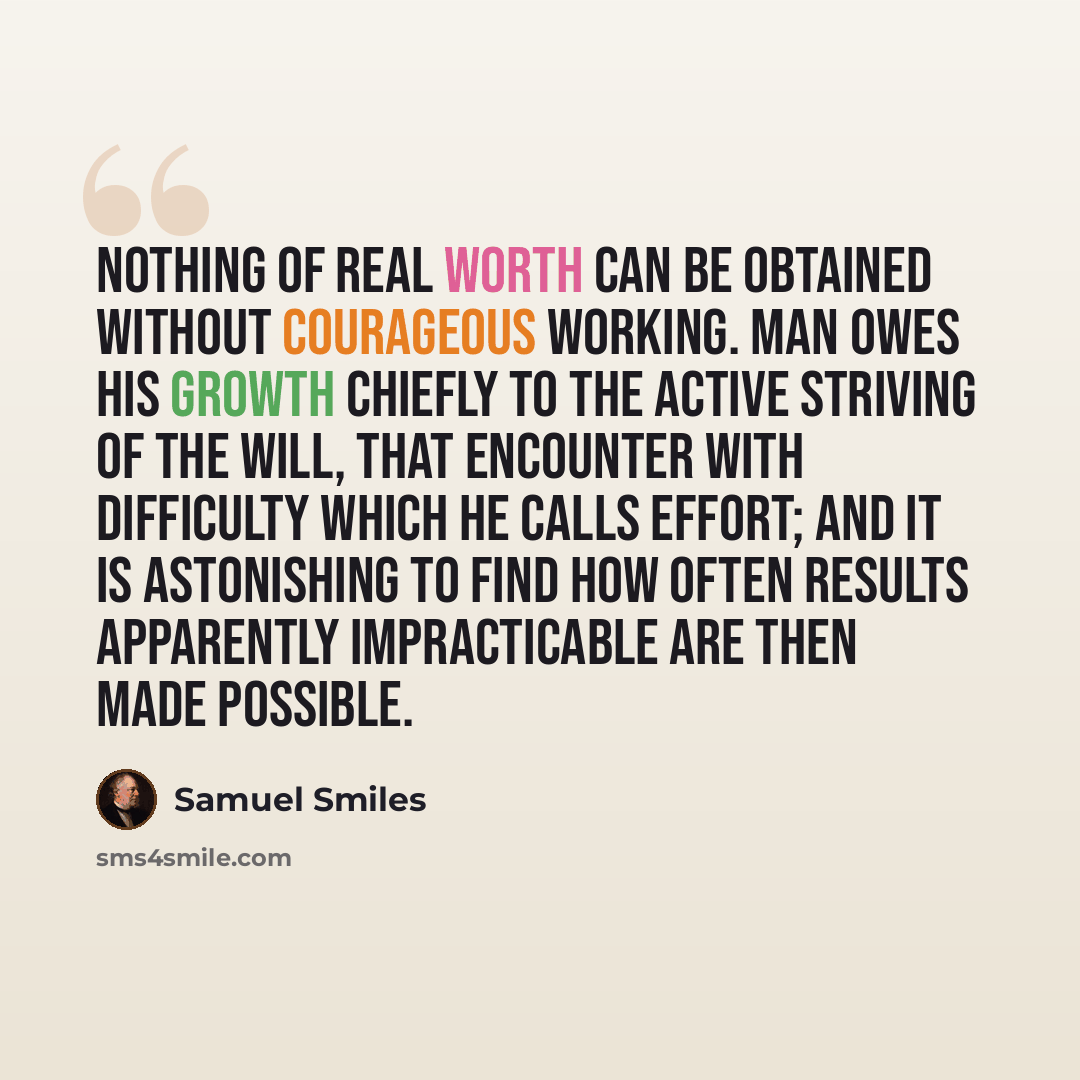 “Nothing of real worth can be obtained without courageous working. Man owes his growth chiefly to the active striving of the will, that encounter with difficulty which he calls effort; and it is astonishing to find how often results apparently impracticable are then made possible.” quote by Samuel Smiles