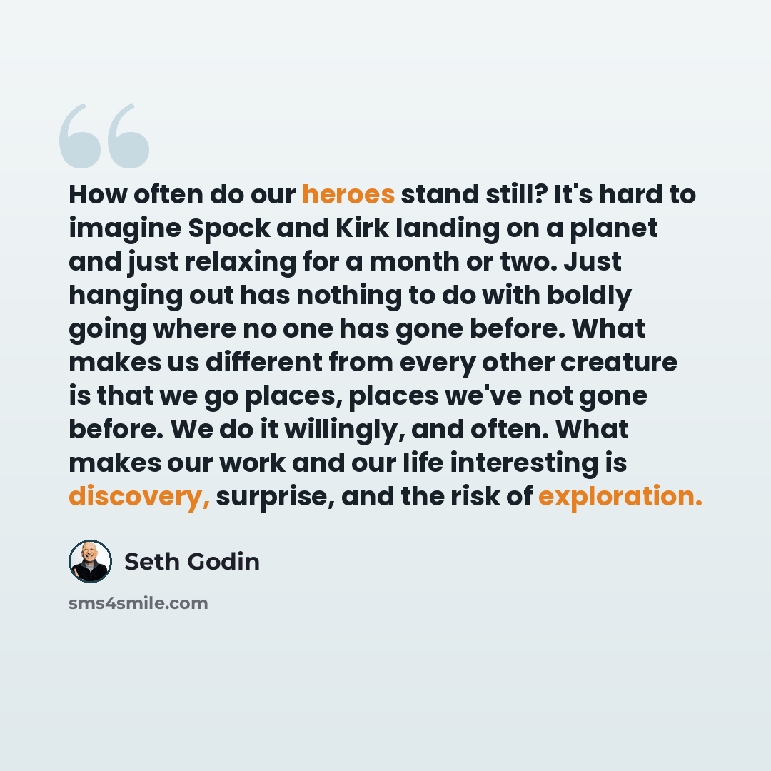 “How often do our heroes stand still? It's hard to imagine Spock and Kirk landing on a planet and just relaxing for a month or two. Just hanging out has nothing to do with boldly going where no one has gone before. What makes us different from every other creature is that we go places, places we've…” quote by Seth Godin