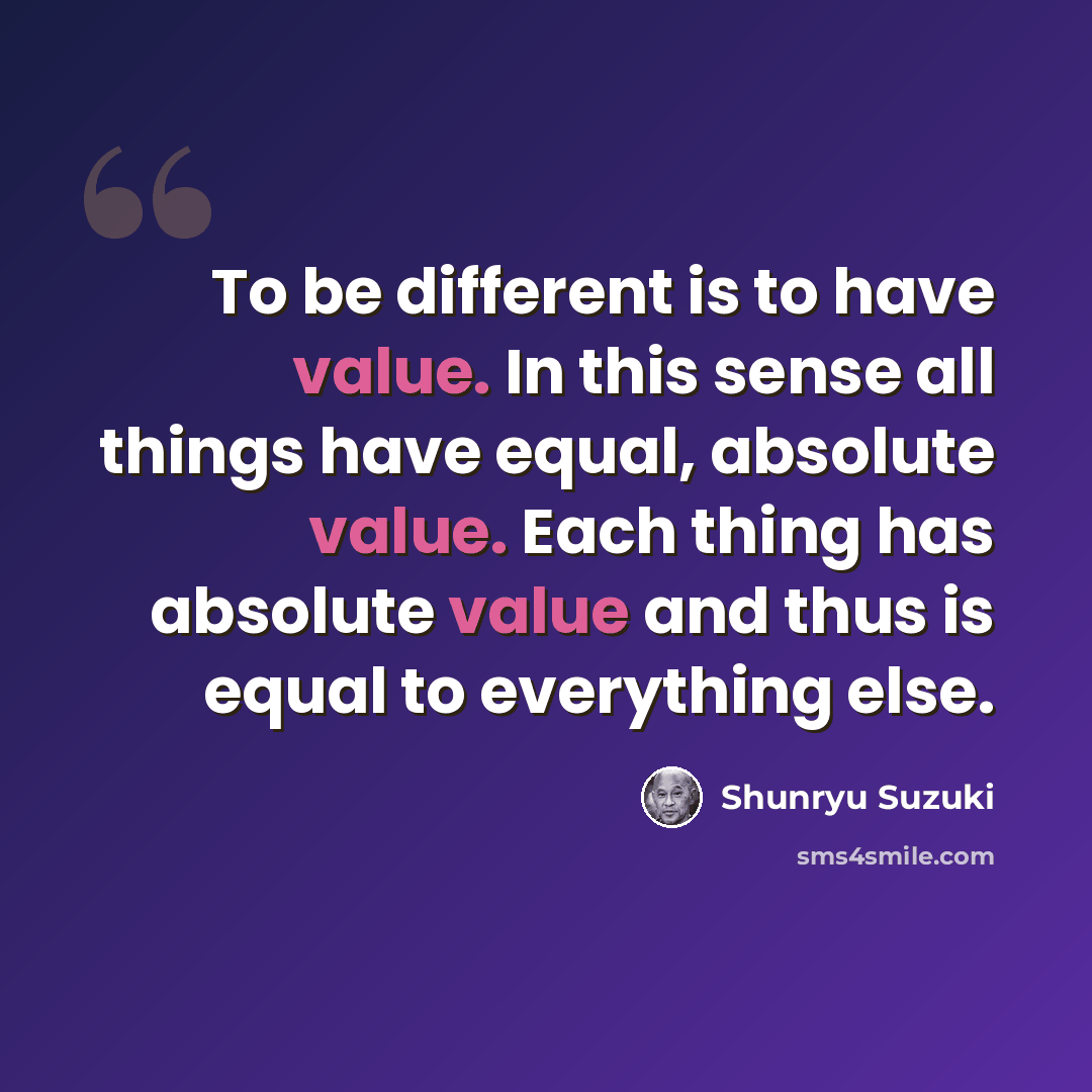 “To be different is to have value. In this sense all things have equal, absolute value. Each thing has absolute value and thus is equal to everything else.” quote by Shunryu Suzuki