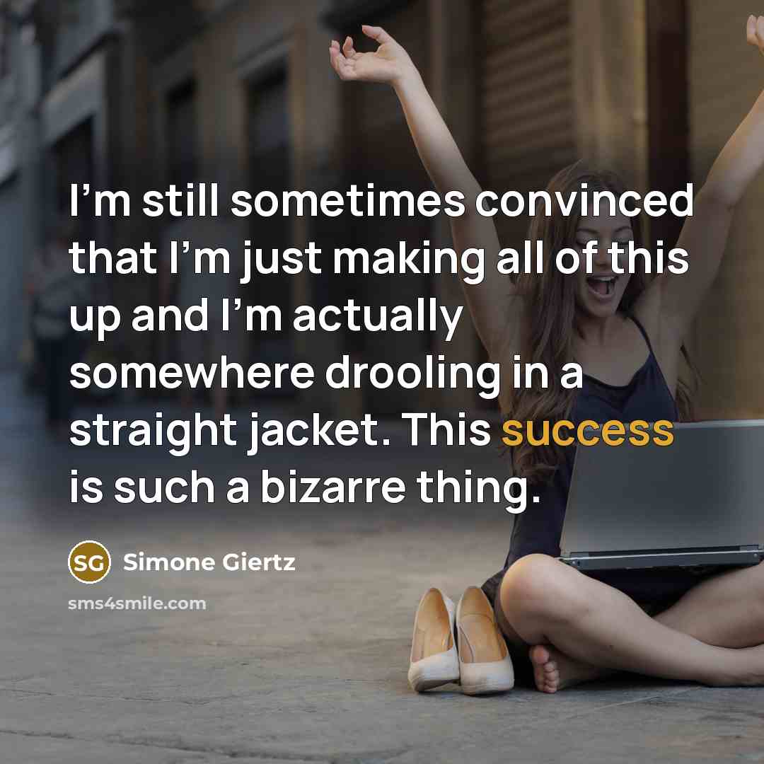 “I'm still sometimes convinced that I'm just making all of this up and I'm actually somewhere drooling in a straight jacket. This success is such a bizarre thing.” quote by Simone Giertz