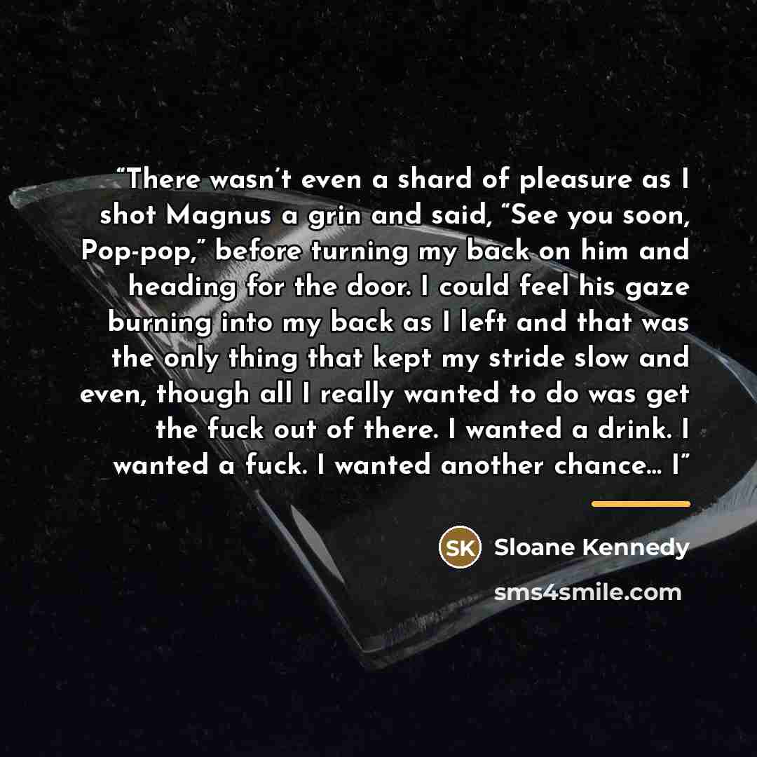“There wasn’t even a shard of pleasure as I shot Magnus a grin and said, “See you soon, Pop-pop,” before turning my back on him and heading for the door. I could feel his gaze burning into my back as I left and that was the only thing that kept my stride slow and even, though all I really wanted to…” quote by Sloane Kennedy