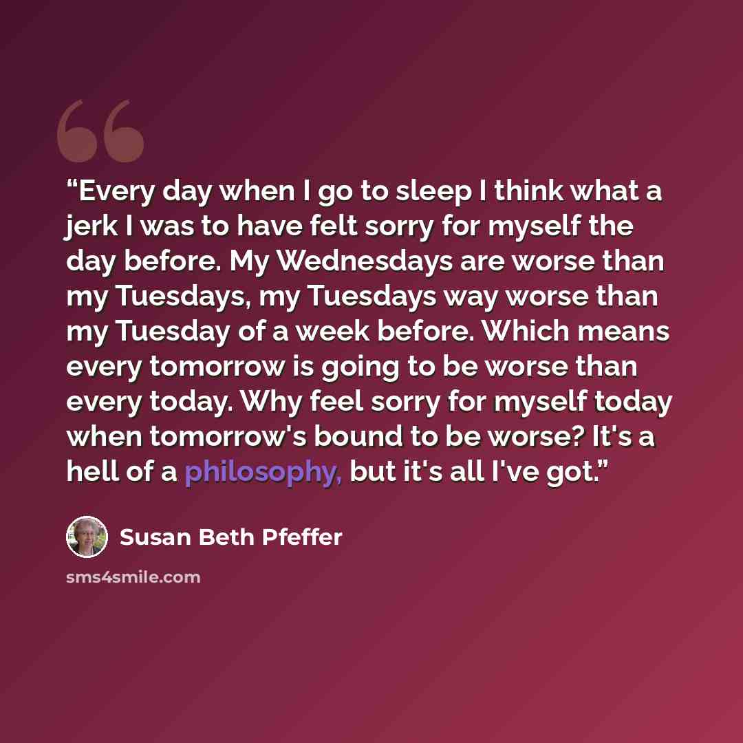 “Every day when I go to sleep I think what a jerk I was to have felt sorry for myself the day before. My Wednesdays are worse than my Tuesdays, my Tuesdays way worse than my Tuesday of a week before. Which means every tomorrow is going to be worse than every today. Why feel sorry for myself today…” quote by Susan Beth Pfeffer