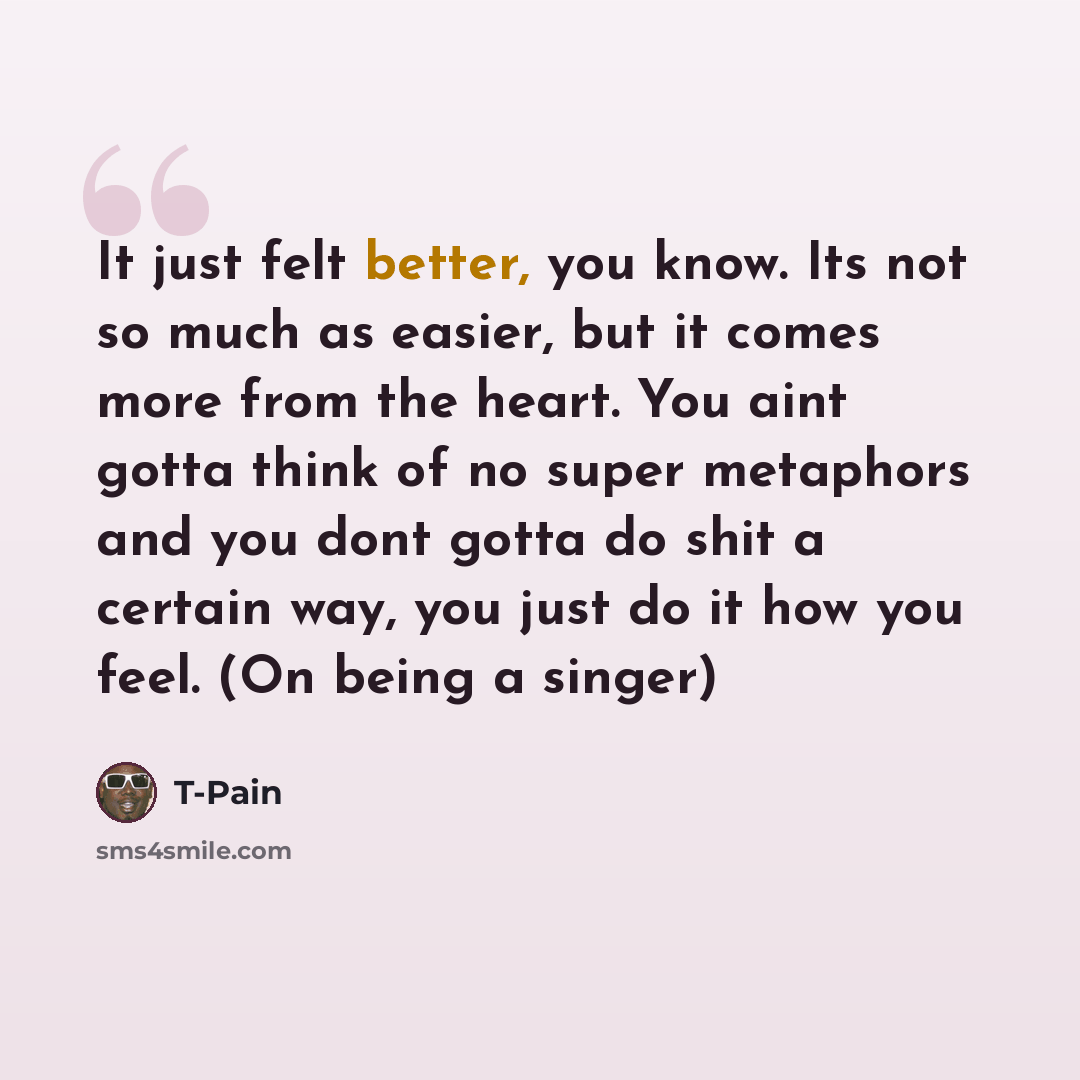 “It just felt better, you know. Its not so much as easier, but it comes more from the heart. You aint gotta think of no super metaphors and you dont gotta do shit a certain way, you just do it how you feel. (On being a singer)” quote by T-Pain
