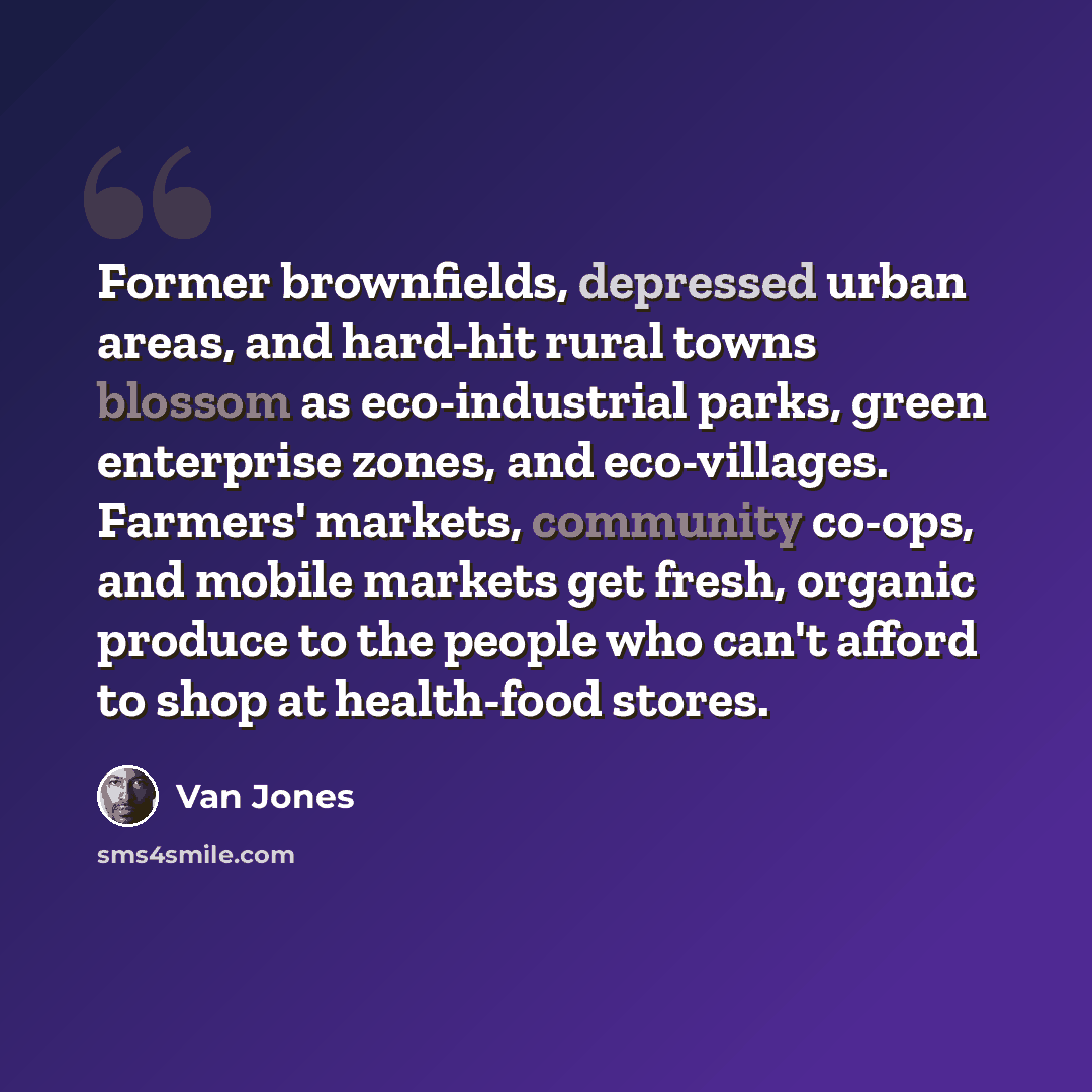 “Former brownfields, depressed urban areas, and hard-hit rural towns blossom as eco-industrial parks, green enterprise zones, and eco-villages. Farmers' markets, community co-ops, and mobile markets get fresh, organic produce to the people who can't afford to shop at health-food stores.” quote by Van Jones