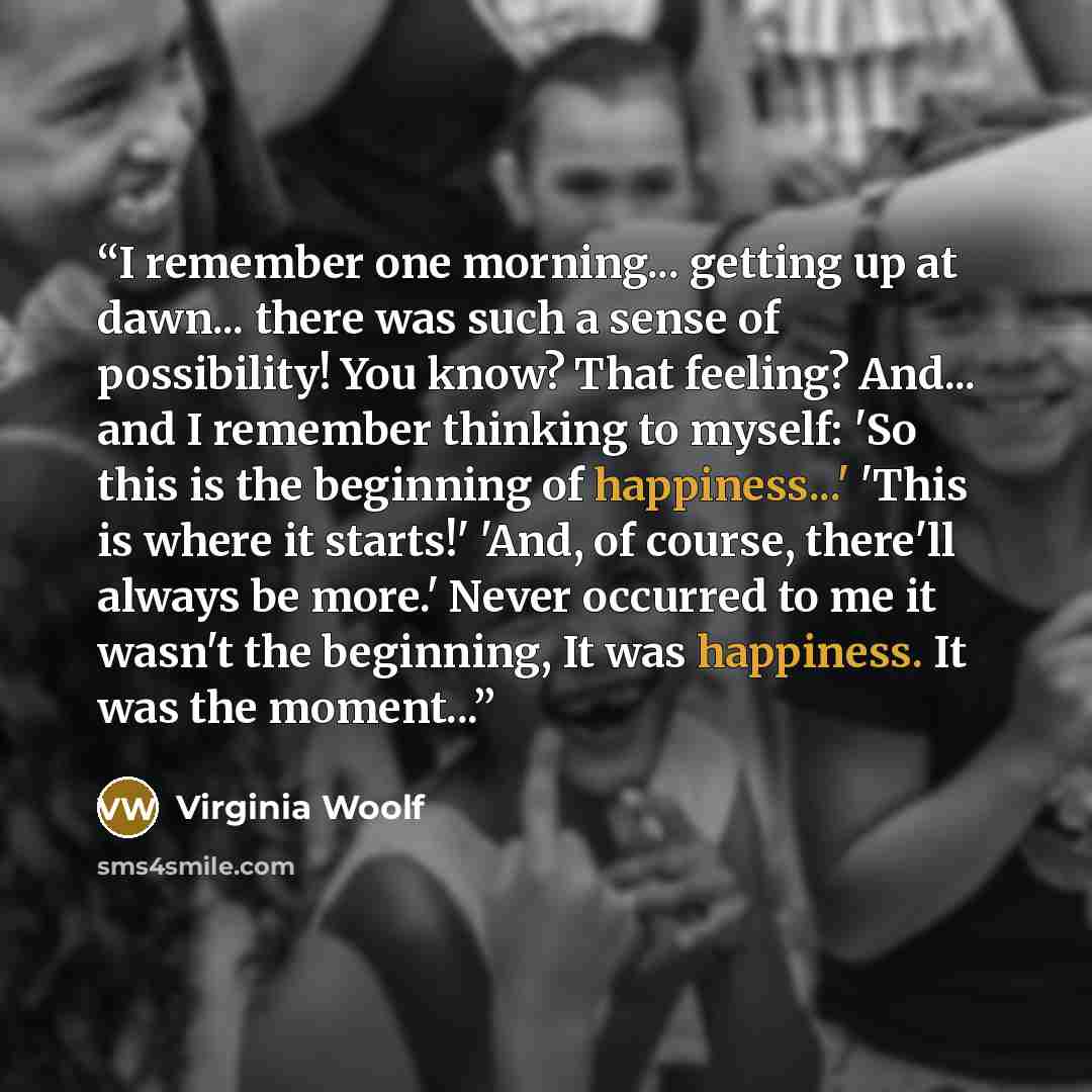 “I remember one morning... getting up at dawn... there was such a sense of possibility! You know? That feeling? And... and I remember thinking to myself: 'So this is the beginning of happiness...' 'This is where it starts!' 'And, of course, there'll always be more.' Never occurred to me it wasn't…” quote by Virgínia Woolf