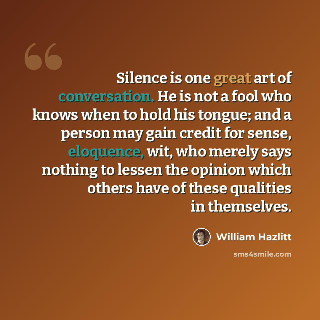 “Silence is one great art of conversation. He is not a fool who knows when to hold his tongue; and a person may gain credit for sense, eloquence, wit, who merely says nothing to lessen the opinion which others have of these qualities in themselves.” quote by William Hazlitt