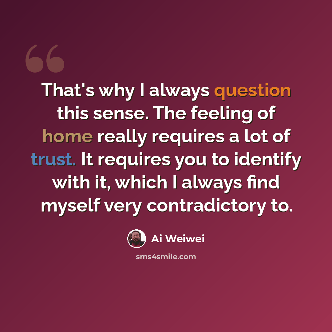 “That's why I always question this sense. The feeling of home really requires a lot of trust. It requires you to identify with it, which I always find myself very contradictory to.” quote by Ai Weiwei