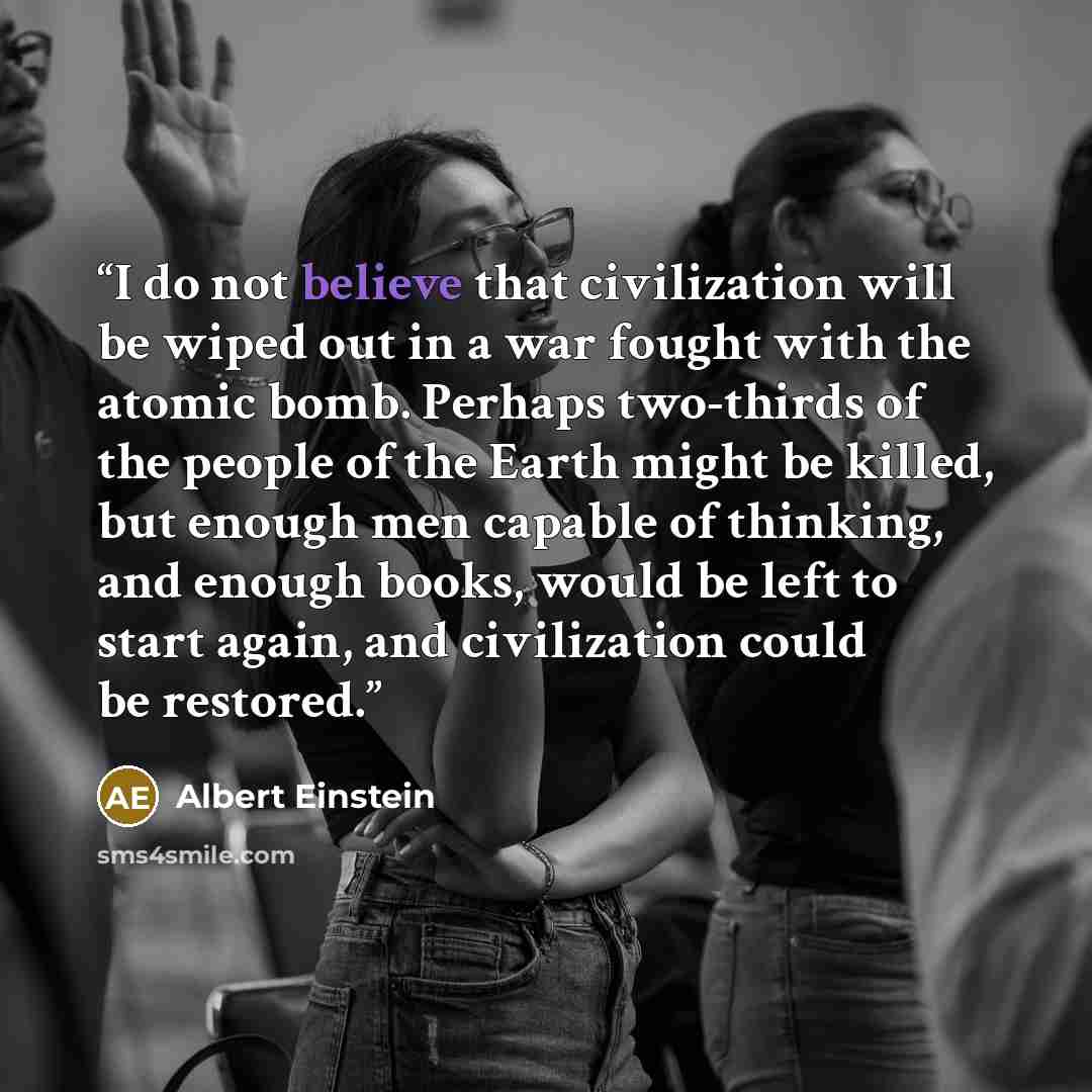 “I do not believe that civilization will be wiped out in a war fought with the atomic bomb. Perhaps two-thirds of the people of the Earth might be killed, but enough men capable of thinking, and enough books, would be left to start again, and civilization could be restored.” quote by Albert Einstein