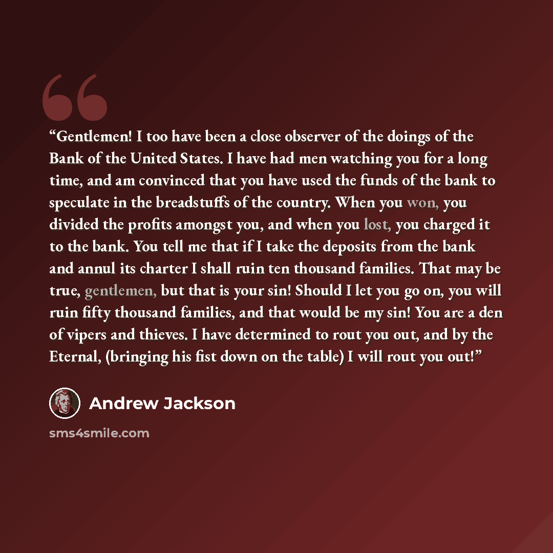“Gentlemen! I too have been a close observer of the doings of the Bank of the United States. I have had men watching you for a long time, and am convinced that you have used the funds of the bank to speculate in the breadstuffs of the country. When you won, you divided the profits amongst you, and…” quote by Andrew Jackson
