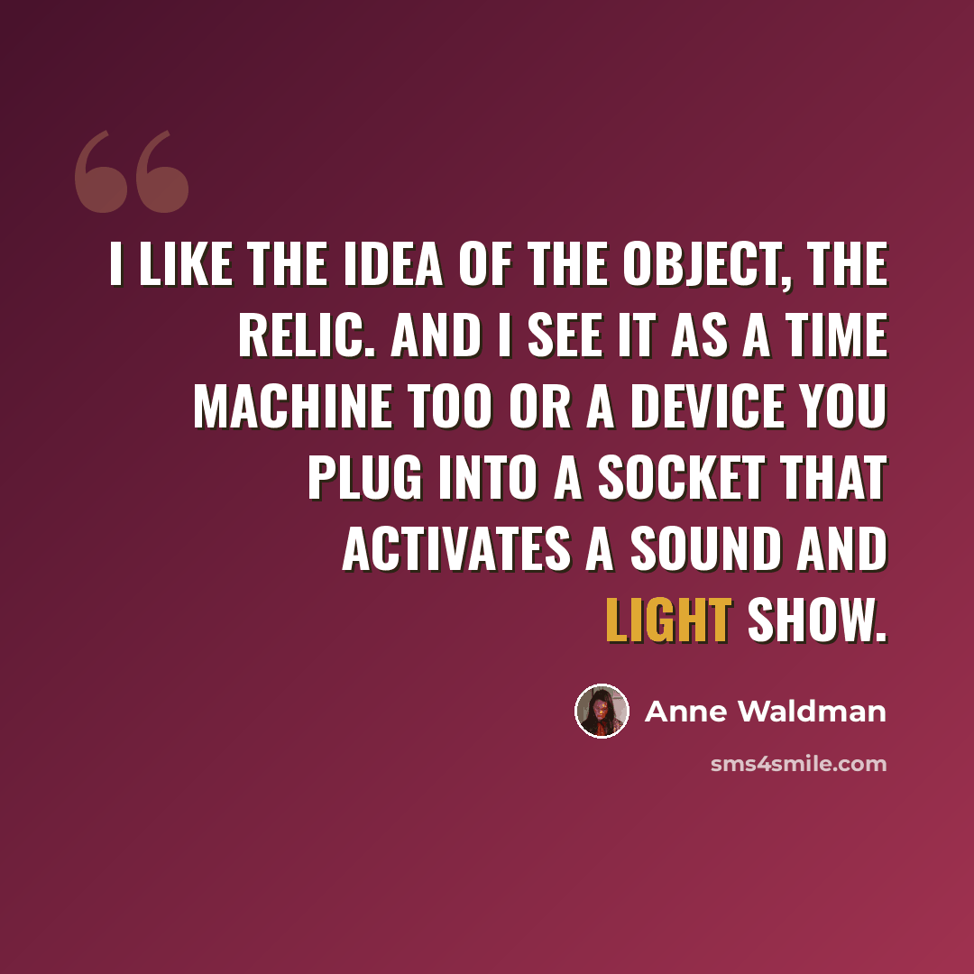 “I like the idea of the object, the relic. And I see it as a time machine too or a device you plug into a socket that activates a sound and light show.” quote by Anne Waldman