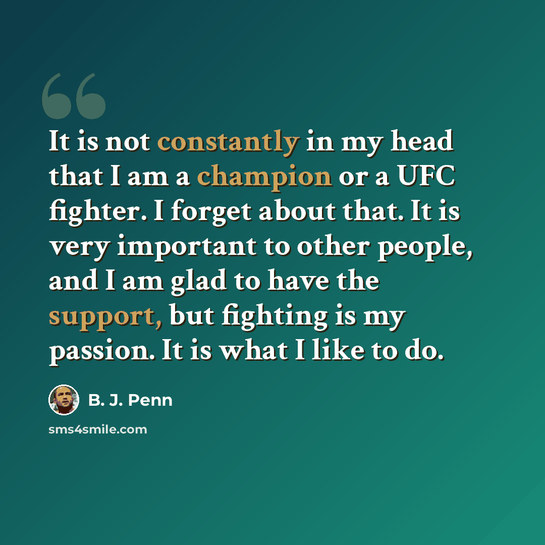 “It is not constantly in my head that I am a champion or a UFC fighter. I forget about that. It is very important to other people, and I am glad to have the support, but fighting is my passion. It is what I like to do.” quote by B. J. Penn