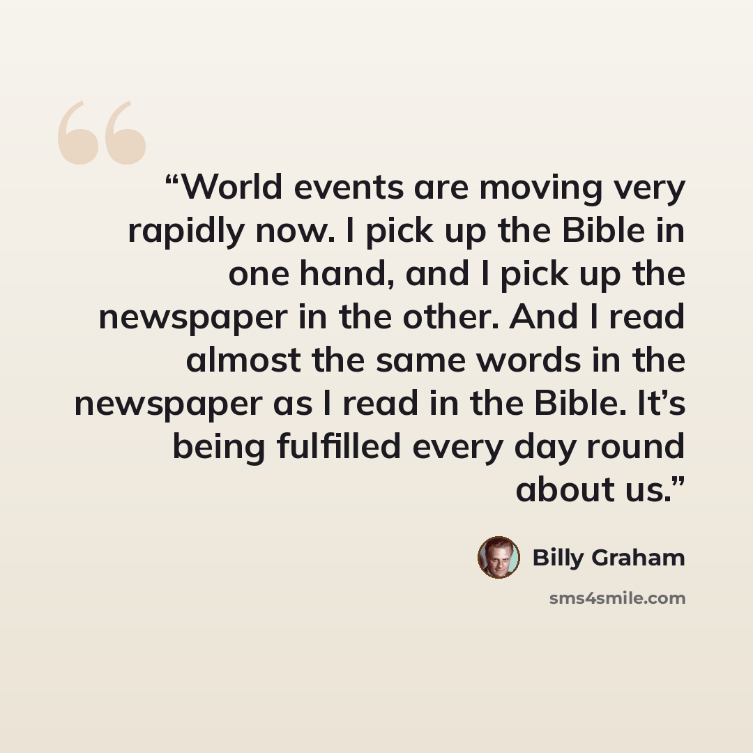 “World events are moving very rapidly now. I pick up the Bible in one hand, and I pick up the newspaper in the other. And I read almost the same words in the newspaper as I read in the Bible. It’s being fulfilled every day round about us.” quote by Billy Graham