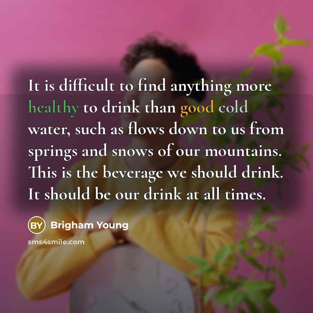 “It is difficult to find anything more healthy to drink than good cold water, such as flows down to us from springs and snows of our mountains. This is the beverage we should drink. It should be our drink at all times.” quote by Brigham Young