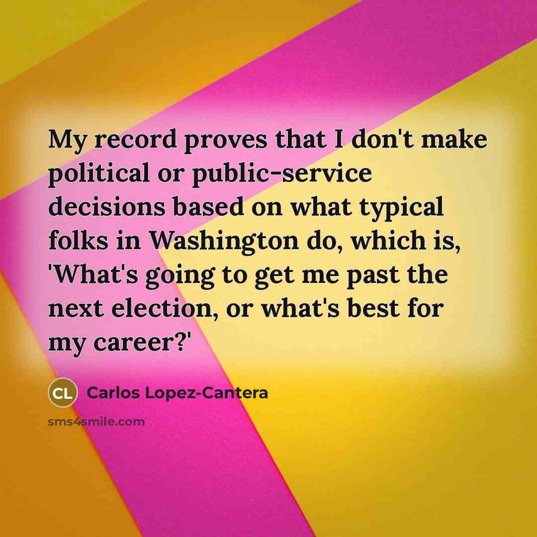 “My record proves that I don't make political or public-service decisions based on what typical folks in Washington do, which is, 'What's going to get me past the next election, or what's best for my career?'” quote by Carlos Lopez-Cantera