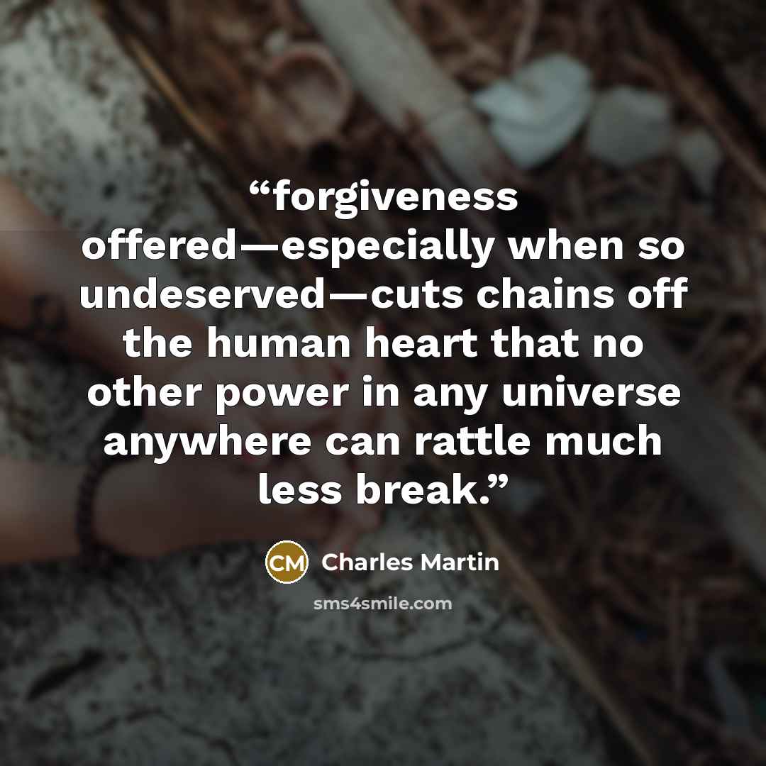 “forgiveness offered—especially when so undeserved—cuts chains off the human heart that no other power in any universe anywhere can rattle much less break.” quote by Charles Martin