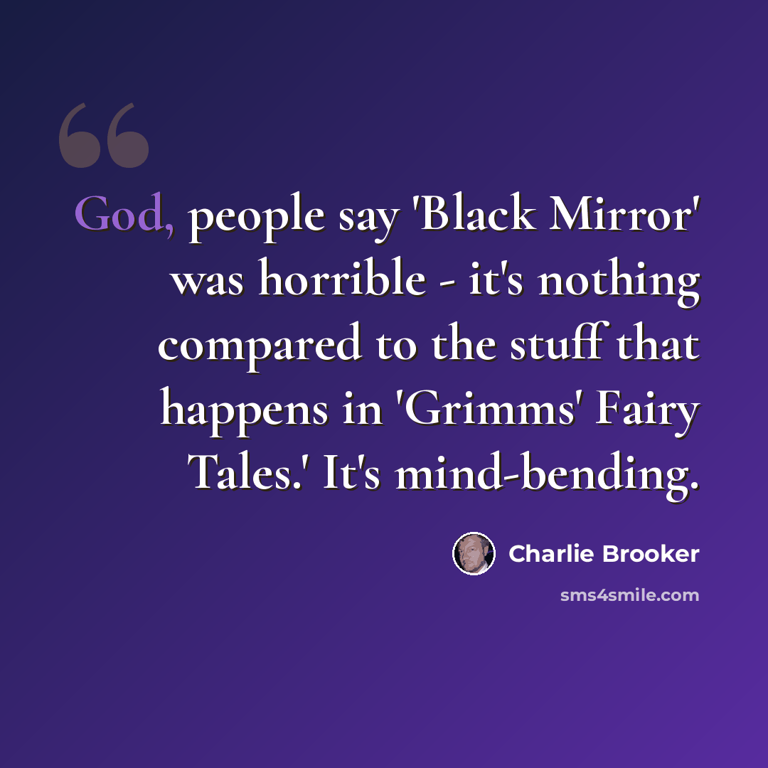 “God, people say 'Black Mirror' was horrible - it's nothing compared to the stuff that happens in 'Grimms' Fairy Tales.' It's mind-bending.” quote by Charlie Brooker
