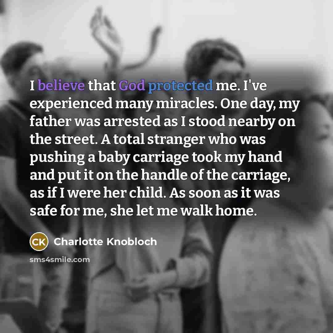 “I believe that God protected me. I've experienced many miracles. One day, my father was arrested as I stood nearby on the street. A total stranger who was pushing a baby carriage took my hand and put it on the handle of the carriage, as if I were her child. As soon as it was safe for me, she let…” quote by Charlotte Knobloch