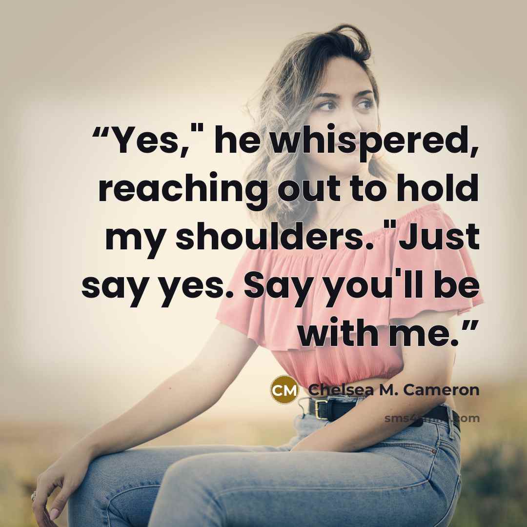 “Yes," he whispered, reaching out to hold my shoulders. "Just say yes. Say you'll be with me.” quote by Chelsea M. Cameron