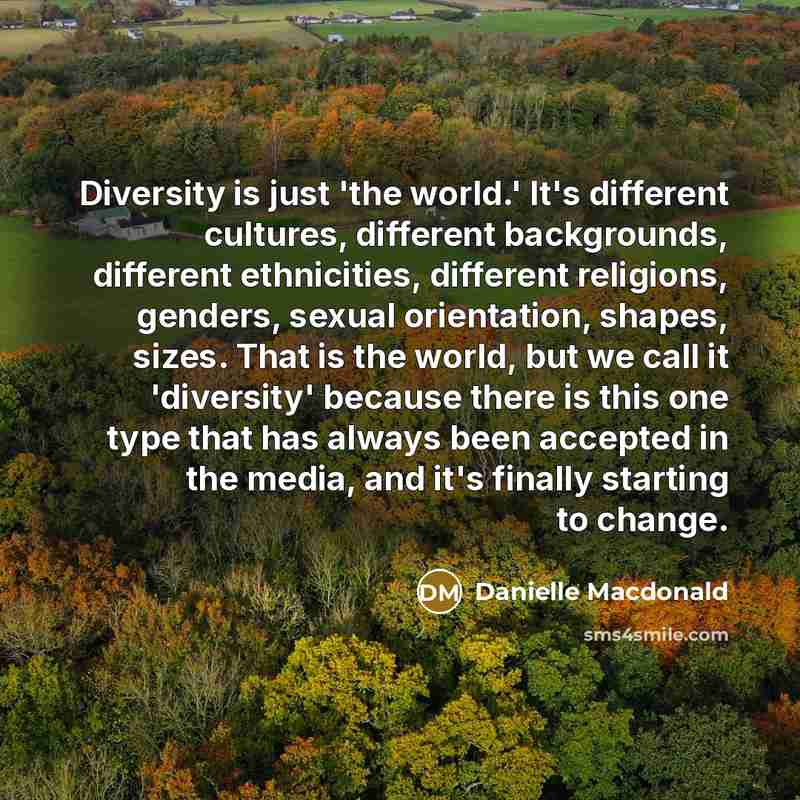 “Diversity is just 'the world.' It's different cultures, different backgrounds, different ethnicities, different religions, genders, sexual orientation, shapes, sizes. That is the world, but we call it 'diversity' because there is this one type that has always been accepted in the media, and it's…” quote by Danielle Macdonald