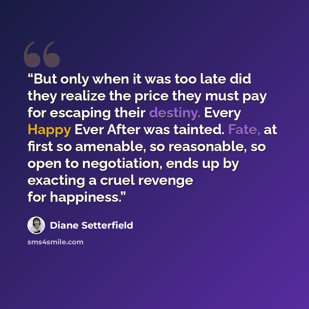 “But only when it was too late did they realize the price they must pay for escaping their destiny. Every Happy Ever After was tainted. Fate, at first so amenable, so reasonable, so open to negotiation, ends up by exacting a cruel revenge for happiness.” quote by Diane Setterfield