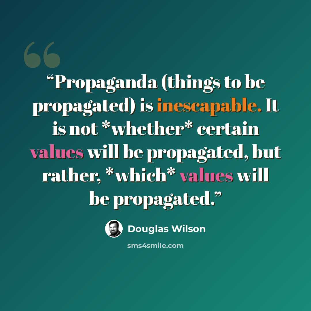 “Propaganda (things to be propagated) is inescapable. It is not *whether* certain values will be propagated, but rather, *which* values will be propagated.” quote by Douglas Wilson
