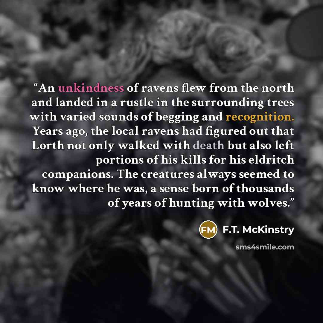 “An unkindness of ravens flew from the north and landed in a rustle in the surrounding trees with varied sounds of begging and recognition. Years ago, the local ravens had figured out that Lorth not only walked with death but also left portions of his kills for his eldritch companions. The…” quote by F.T. McKinstry