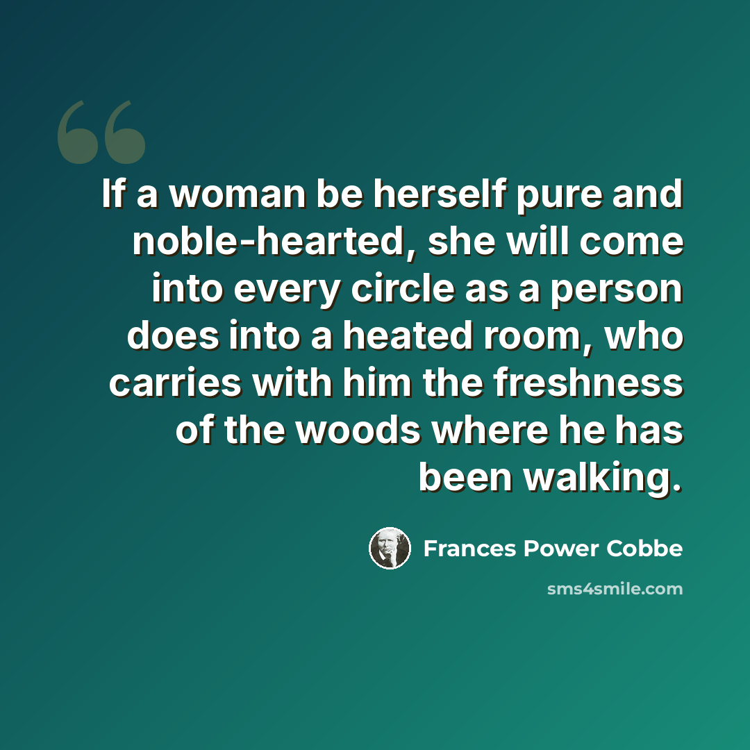 “If a woman be herself pure and noble-hearted, she will come into every circle as a person does into a heated room, who carries with him the freshness of the woods where he has been walking.” quote by Frances Power Cobbe