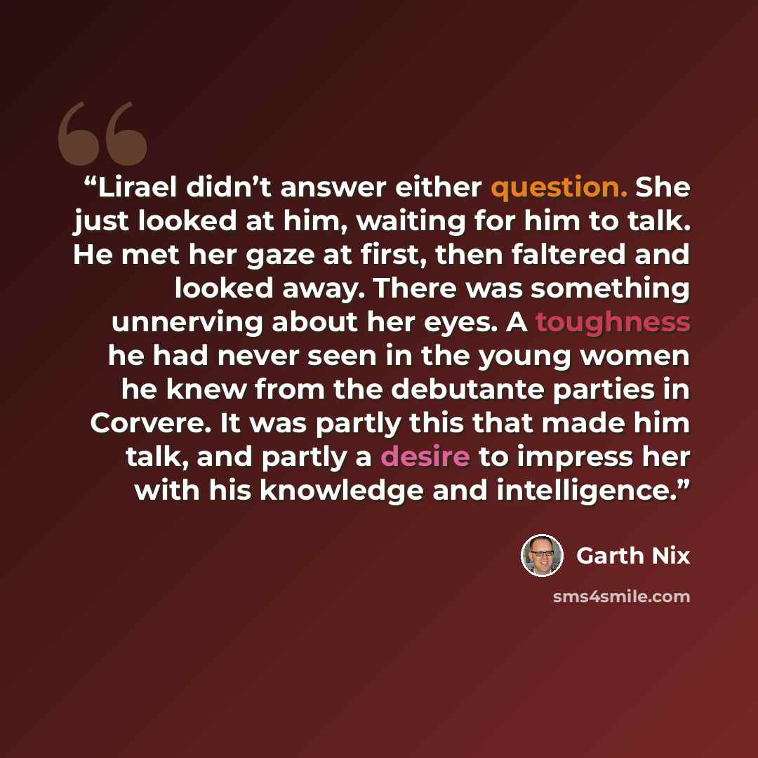 “Lirael didn’t answer either question. She just looked at him, waiting for him to talk. He met her gaze at first, then faltered and looked away. There was something unnerving about her eyes. A toughness he had never seen in the young women he knew from the debutante parties in Corvere. It was…” quote by Garth Nix