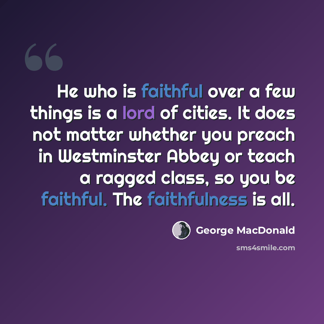 “He who is faithful over a few things is a lord of cities. It does not matter whether you preach in Westminster Abbey or teach a ragged class, so you be faithful. The faithfulness is all.” quote by George MacDonald