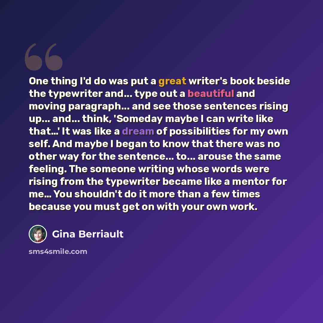 “One thing I'd do was put a great writer's book beside the typewriter and... type out a beautiful and moving paragraph... and see those sentences rising up... and... think, 'Someday maybe I can write like that…' It was like a dream of possibilities for my own self. And maybe I began to know that…” quote by Gina Berriault