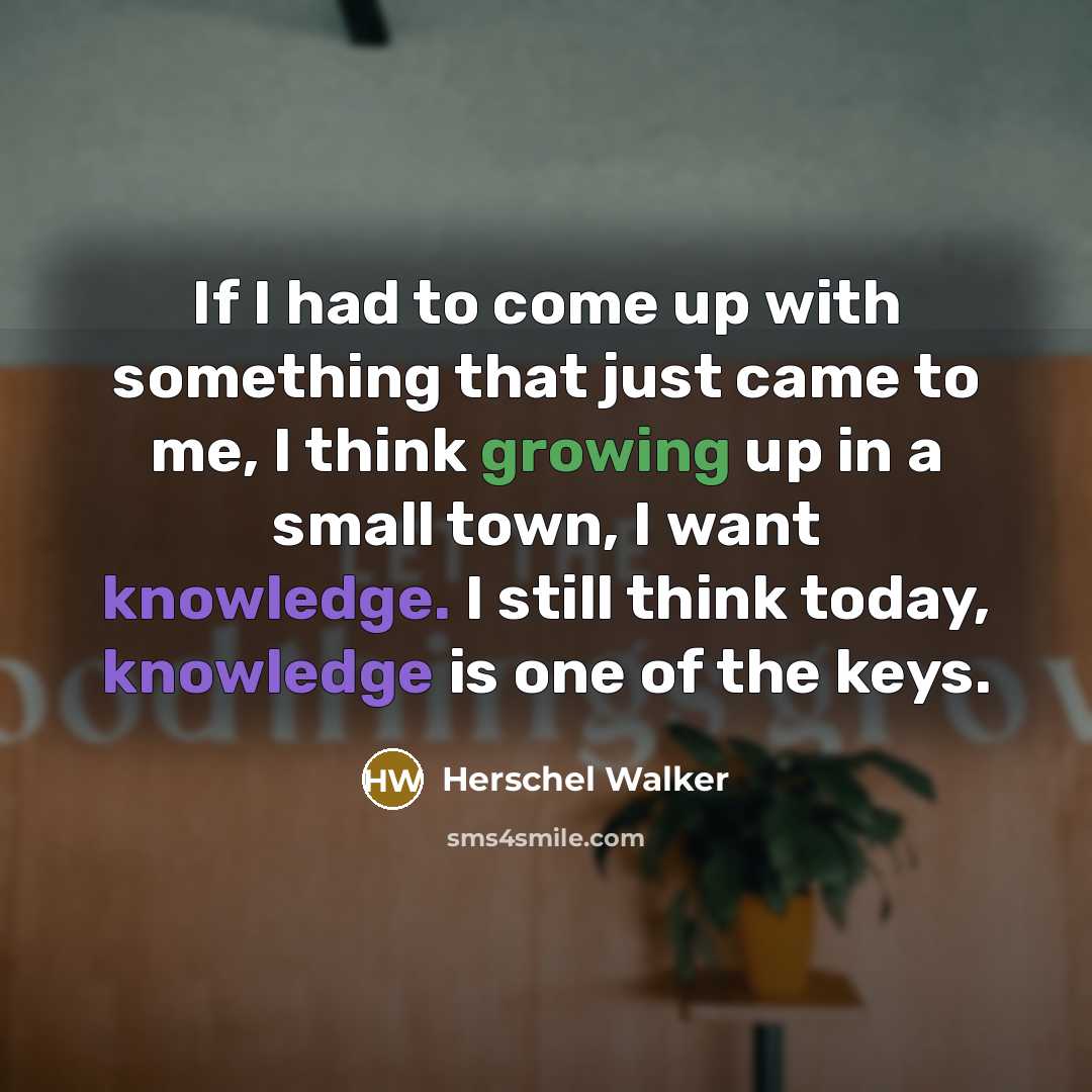 “If I had to come up with something that just came to me, I think growing up in a small town, I want knowledge. I still think today, knowledge is one of the keys.” quote by Herschel Walker