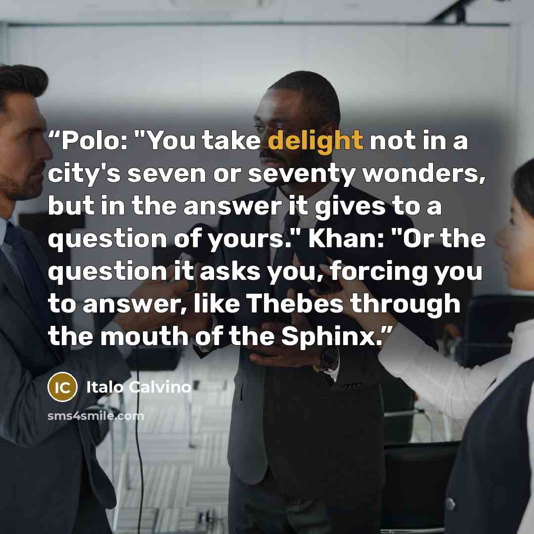 “Polo: "You take delight not in a city's seven or seventy wonders, but in the answer it gives to a question of yours." Khan: "Or the question it asks you, forcing you to answer, like Thebes through the mouth of the Sphinx.” quote by Italo Calvino