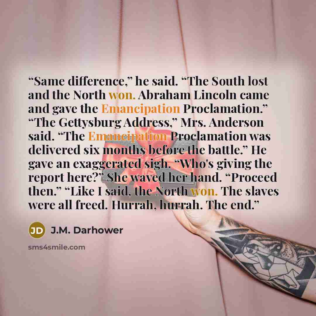 “Same difference,” he said. “The South lost and the North won. Abraham Lincoln came and gave the Emancipation Proclamation.” “The Gettysburg Address,” Mrs. Anderson said. “The Emancipation Proclamation was delivered six months before the battle.” He gave an exaggerated sigh. “Who's giving the…” quote by J.M. Darhower