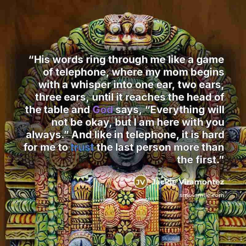 “His words ring through me like a game of telephone, where my mom begins with a whisper into one ear, two ears, three ears, until it reaches the head of the table and God says, “Everything will not be okay, but I am here with you always.” And like in telephone, it is hard for me to trust the last…” quote by Jackie Viramontez