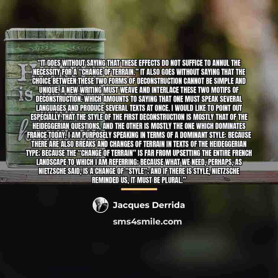 “It goes without saying that these effects do not suffice to annul the necessity for a “change of terrain.” It also goes without saying that the choice between these two forms of deconstruction cannot be simple and unique. A new writing must weave and interlace these two motifs of deconstruction…” quote by Jacques Derrida