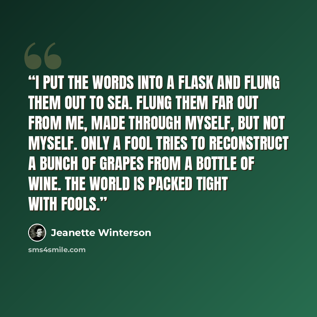 “I put the words into a flask and flung them out to sea. Flung them far out from me, made through myself, but not myself. Only a fool tries to reconstruct a bunch of grapes from a bottle of wine. The world is packed tight with fools.” quote by Jeanette Winterson