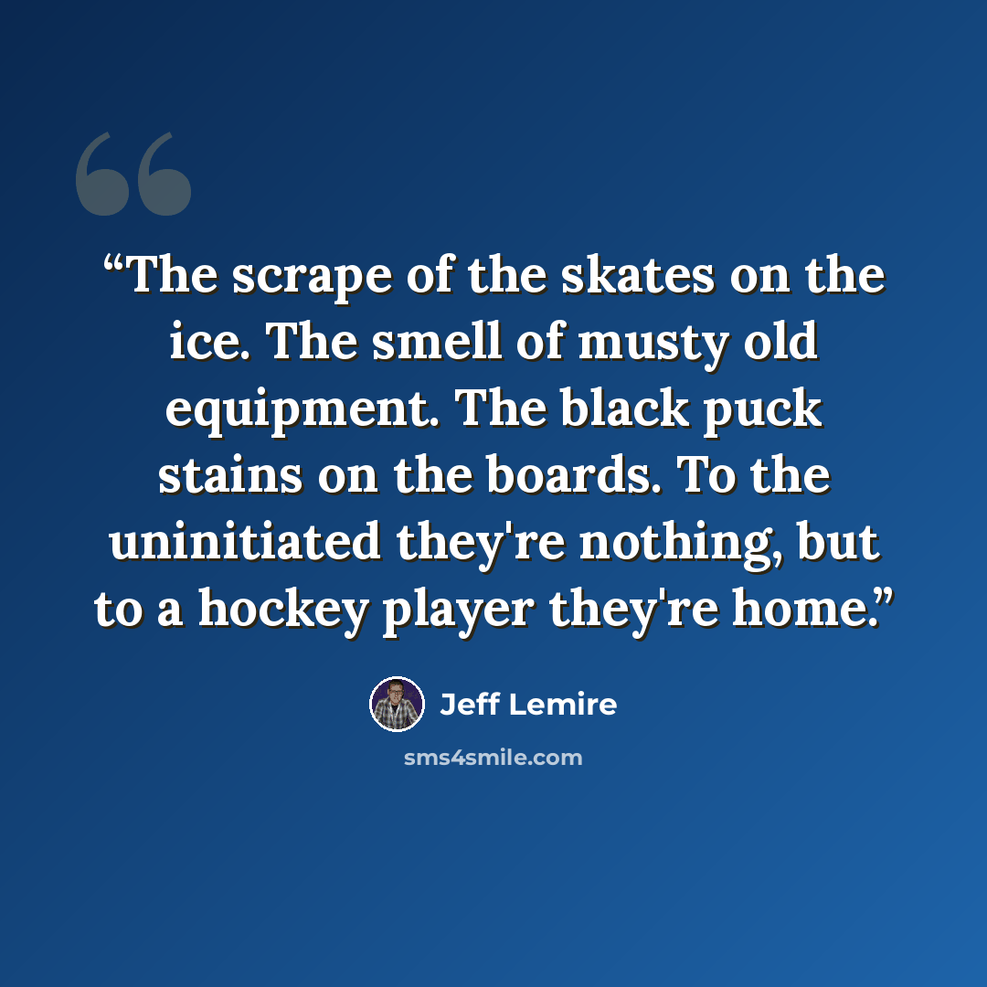 “The scrape of the skates on the ice. The smell of musty old equipment. The black puck stains on the boards. To the uninitiated they're nothing, but to a hockey player they're home.” quote by Jeff Lemire