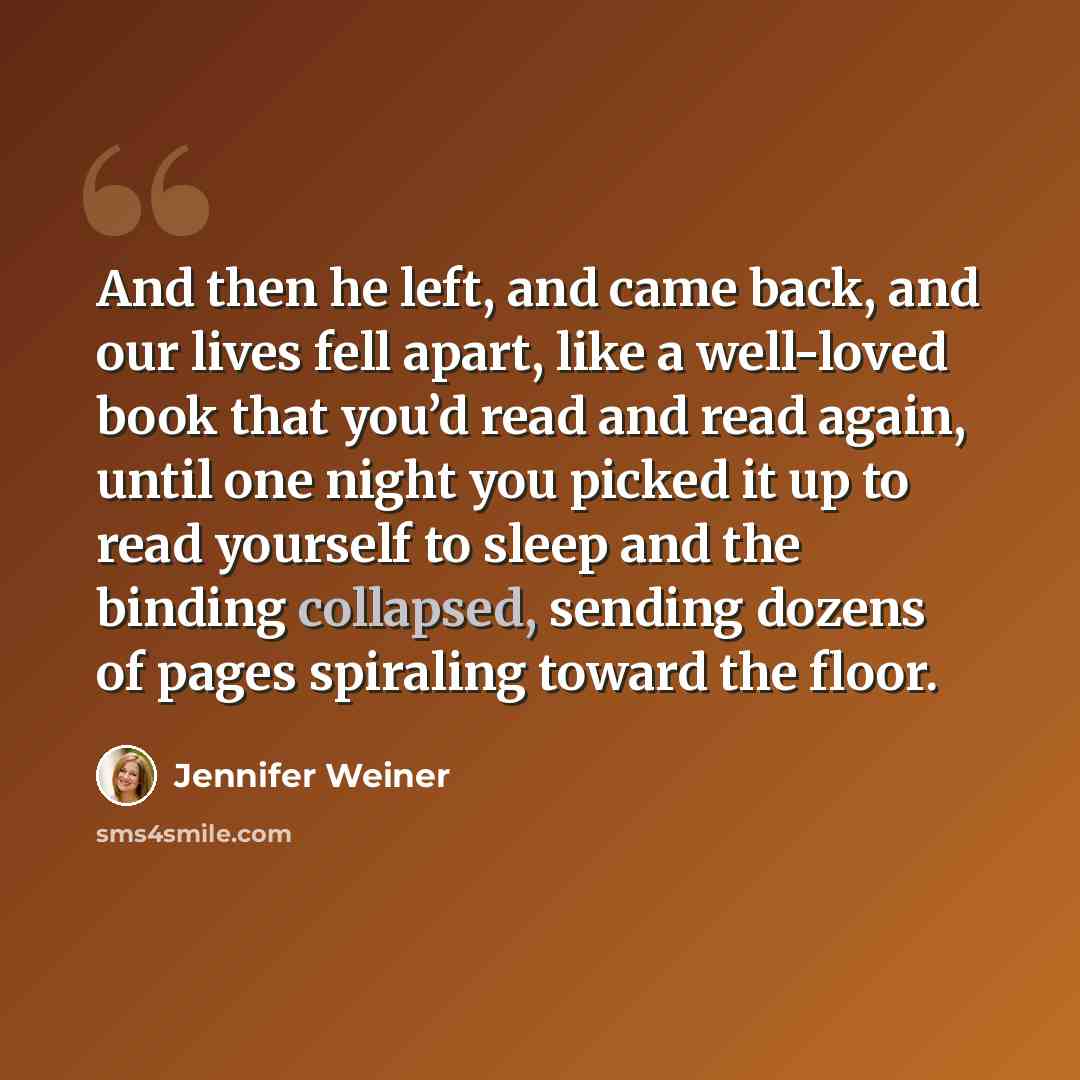 “And then he left, and came back, and our lives fell apart, like a well-loved book that you’d read and read again, until one night you picked it up to read yourself to sleep and the binding collapsed, sending dozens of pages spiraling toward the floor.” quote by Jennifer Weiner