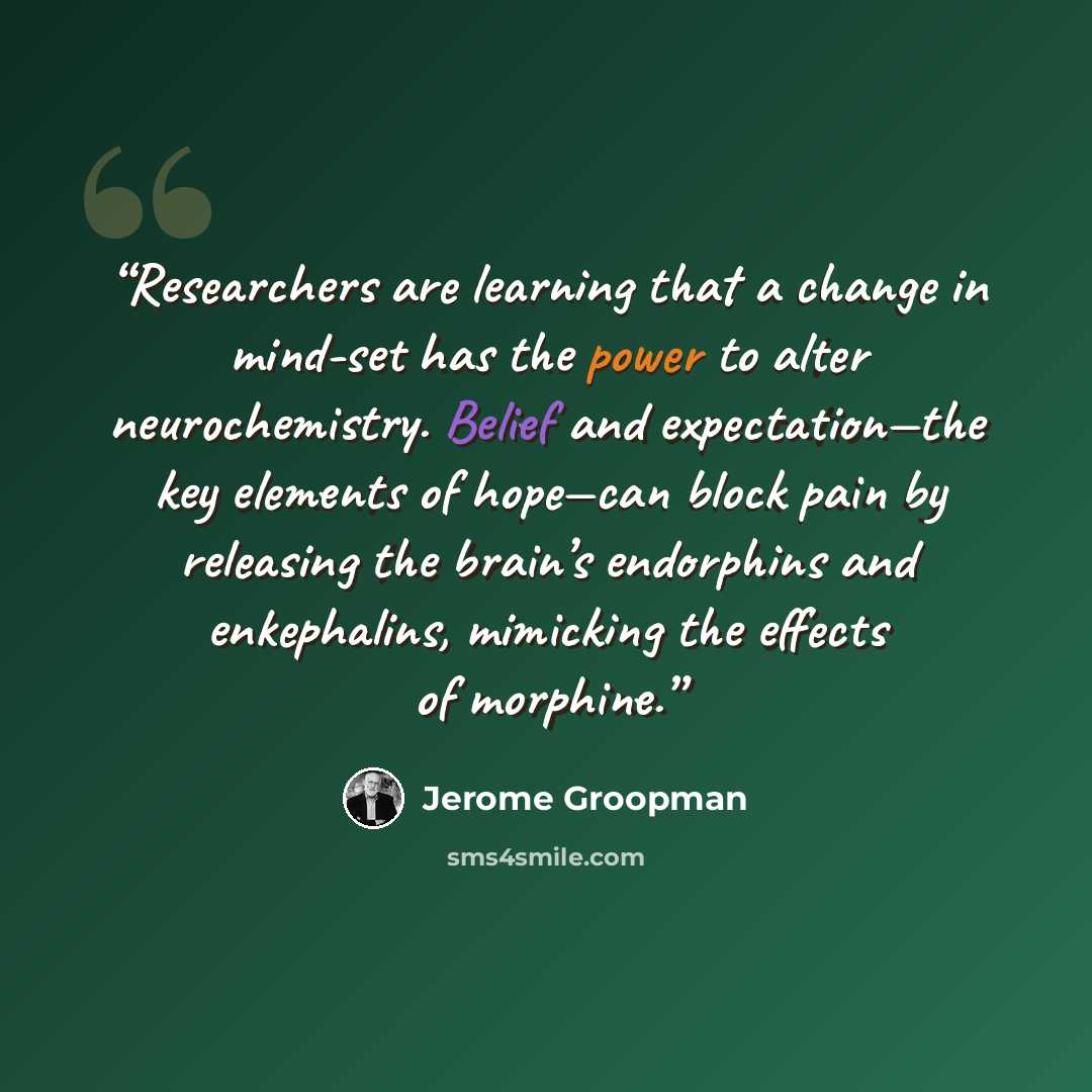 “Researchers are learning that a change in mind-set has the power to alter neurochemistry. Belief and expectation—the key elements of hope—can block pain by releasing the brain’s endorphins and enkephalins, mimicking the effects of morphine.” quote by Jerome Groopman