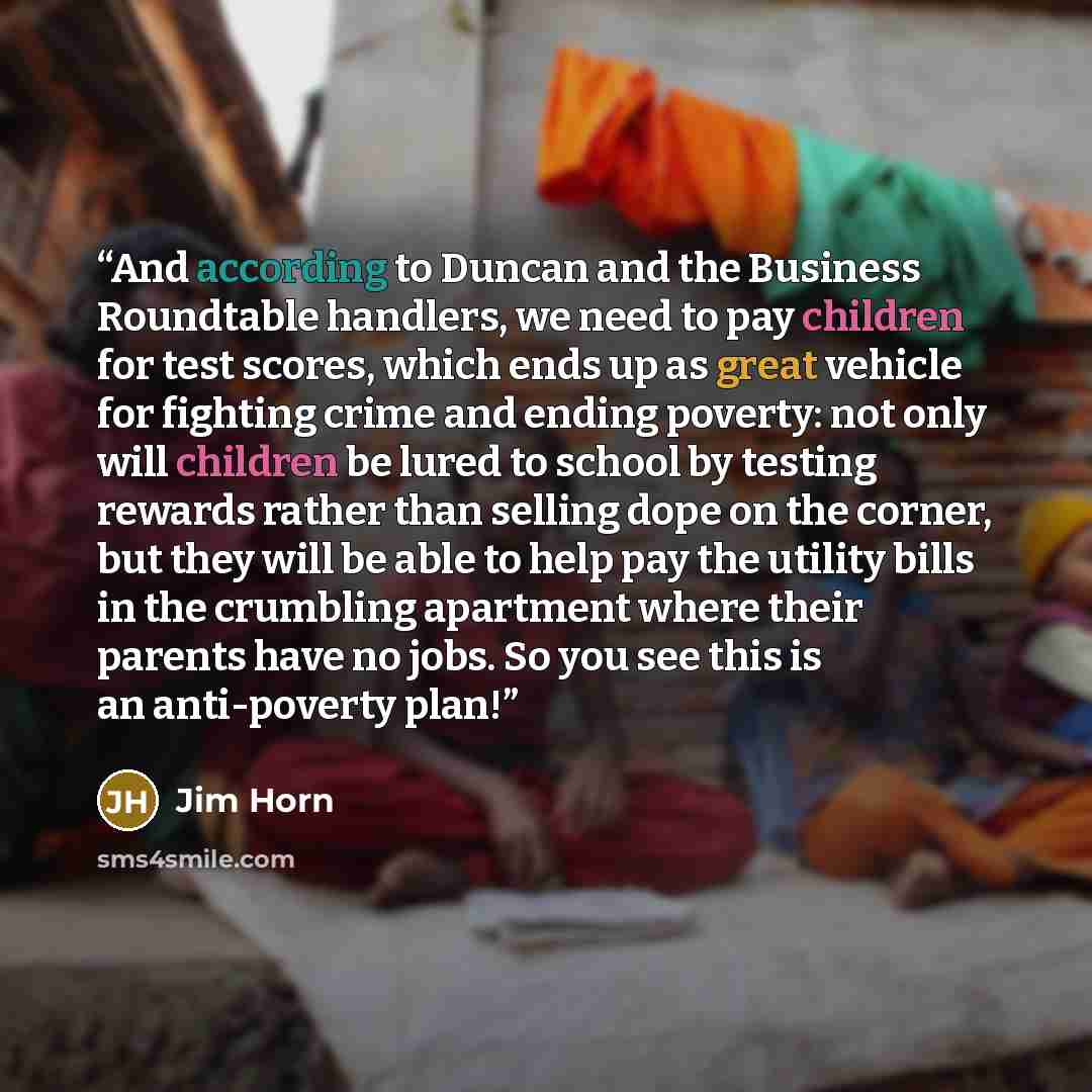 “And according to Duncan and the Business Roundtable handlers, we need to pay children for test scores, which ends up as great vehicle for fighting crime and ending poverty: not only will children be lured to school by testing rewards rather than selling dope on the corner, but they will be able to…” quote by Jim Horn