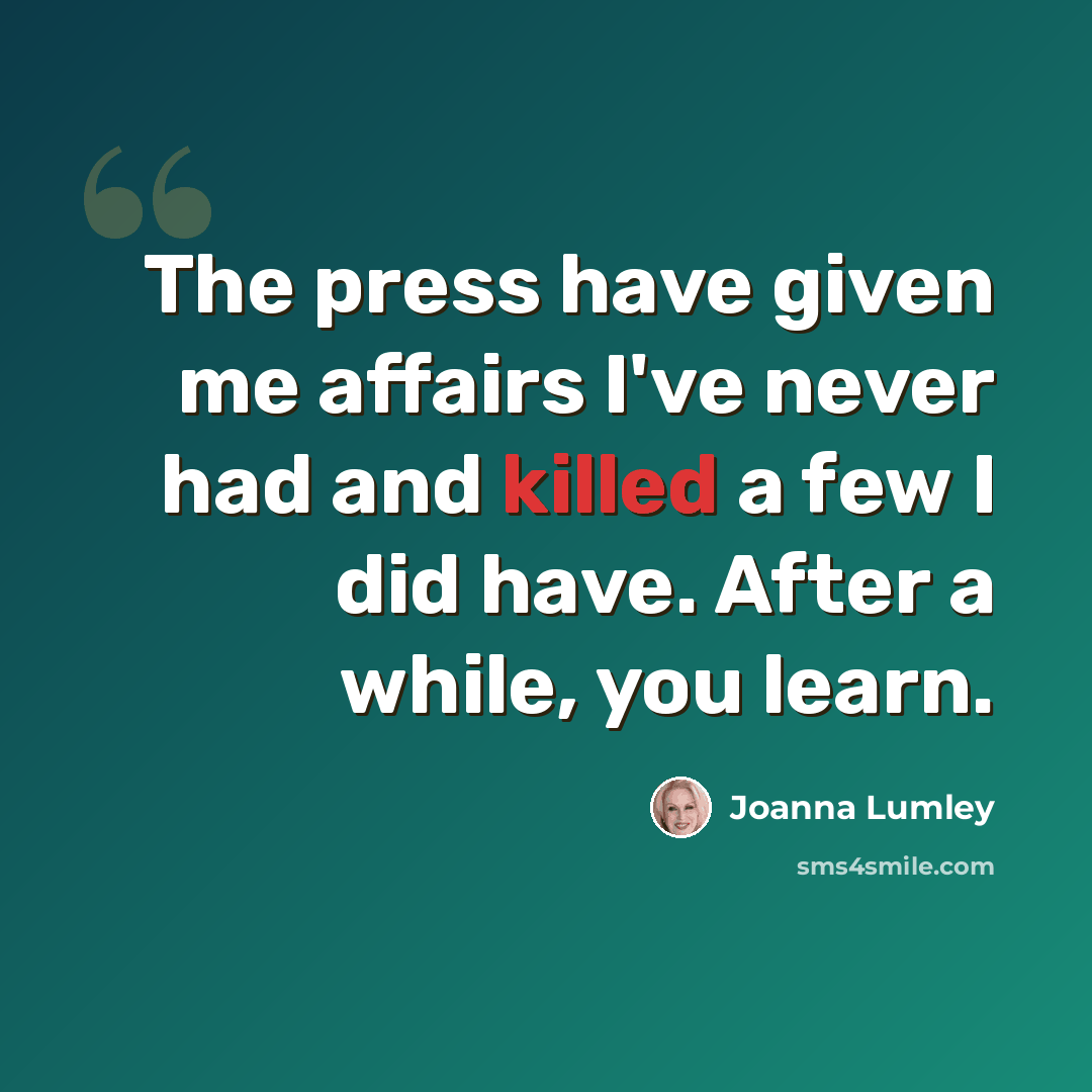 “The press have given me affairs I've never had and killed a few I did have. After a while, you learn.” quote by Joanna Lumley