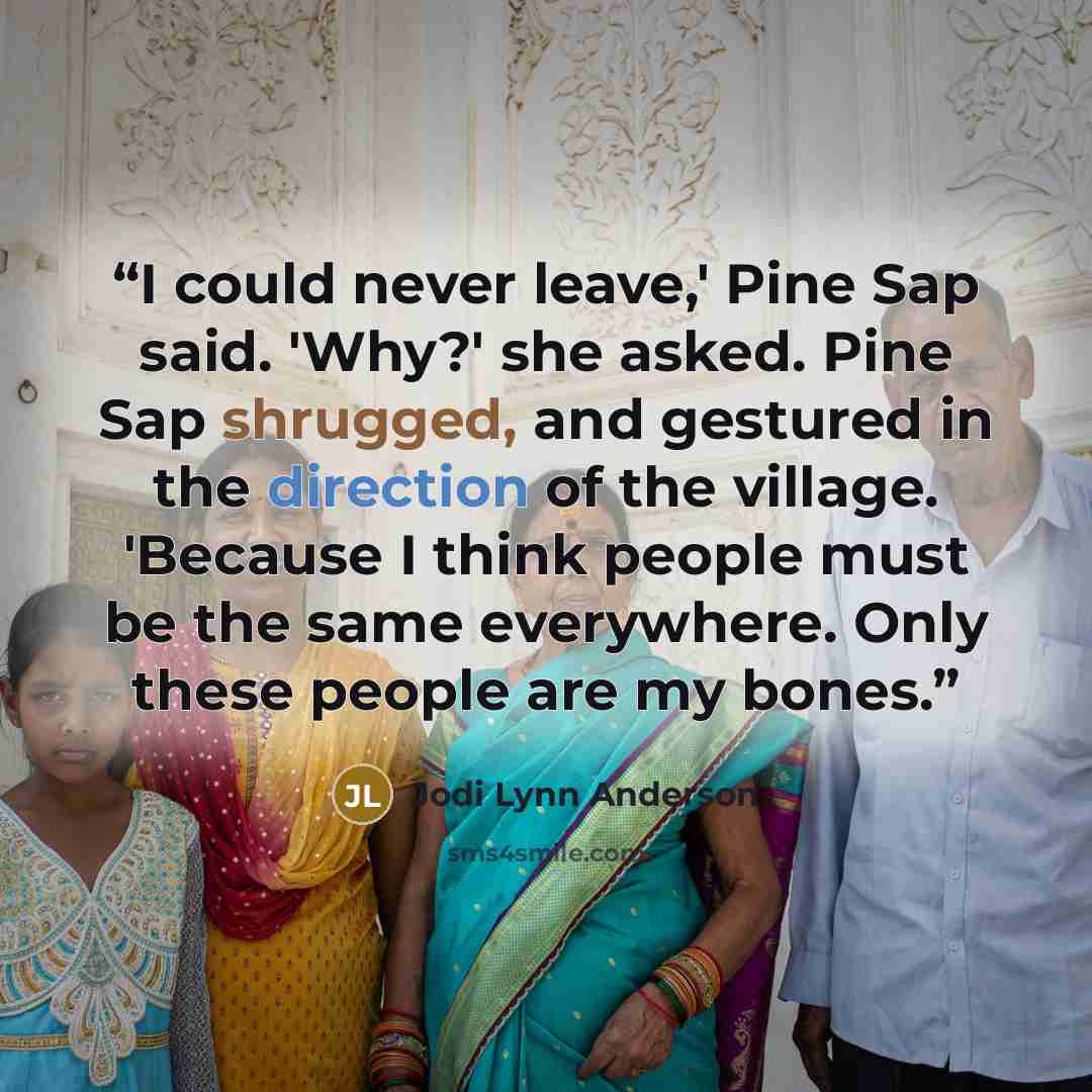 “I could never leave,' Pine Sap said. 'Why?' she asked. Pine Sap shrugged, and gestured in the direction of the village. 'Because I think people must be the same everywhere. Only these people are my bones.” quote by Jodi Lynn Anderson